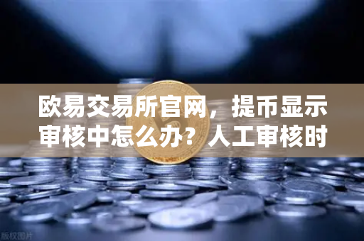 欧易交易所官网，提币显示审核中怎么办？人工审核时长全解析-第1张图片-欧易交易所