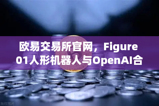 欧易交易所官网，Figure 01人形机器人与OpenAI合作，展现惊人对话能力-第1张图片-欧易交易所