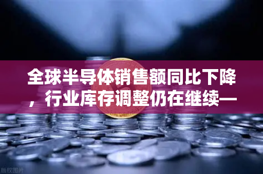 全球半导体销售额同比下降，行业库存调整仍在继续—欧易交易所官网深度解读市场变局-第1张图片-欧易交易所