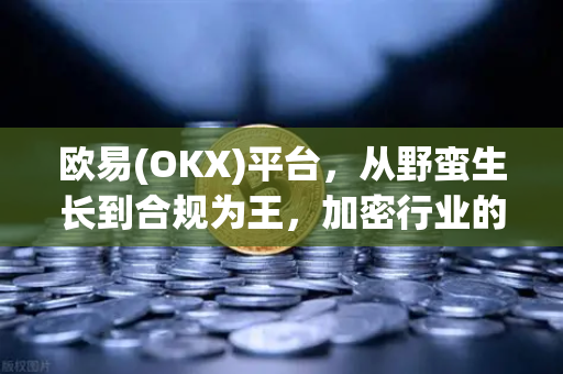 欧易(OKX)平台，从野蛮生长到合规为王，加密行业的成人礼