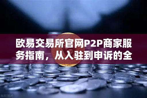 欧易交易所官网P2P商家服务指南，从入驻到申诉的全流程解析-第1张图片-欧易交易所