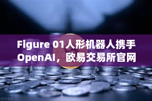 Figure 01人形机器人携手OpenAI，欧易交易所官网解析AI与区块链的融合新纪元-第1张图片-欧易交易所