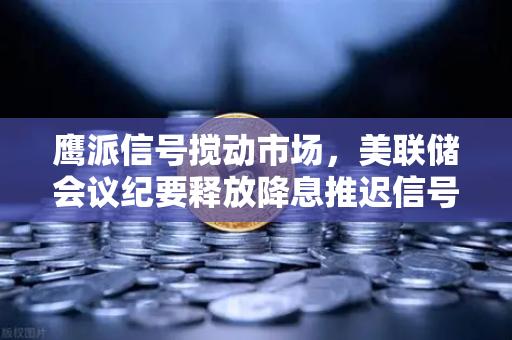鹰派信号搅动市场，美联储会议纪要释放降息推迟信号，欧易交易所投资者如何应对？-第1张图片-欧易交易所