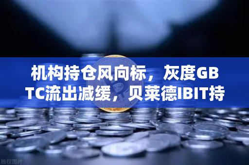 机构持仓风向标，灰度GBTC流出减缓，贝莱德IBIT持续吸金—加密市场新格局解析-第1张图片-欧易交易所