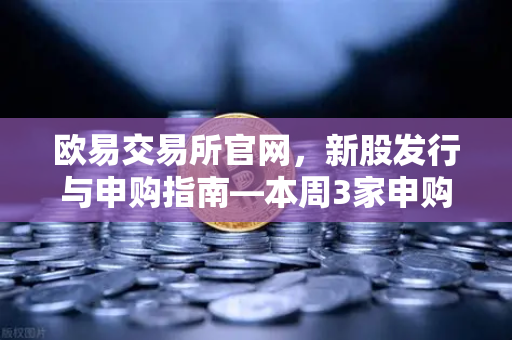 欧易交易所官网，新股发行与申购指南—本周3家申购、1家缴款、1家上市全解析-第1张图片-欧易交易所