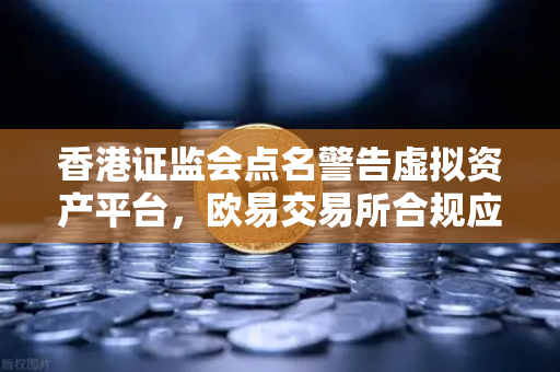 香港证监会点名警告虚拟资产平台，欧易交易所合规应对与投资者风险提示