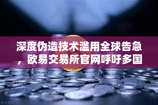 深度伪造技术滥用全球告急，欧易交易所官网呼吁多国立法强制内容标识