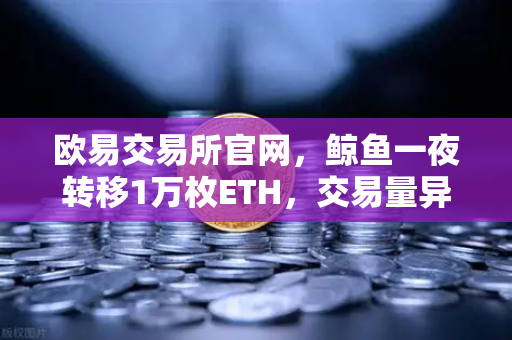 欧易交易所官网，鲸鱼一夜转移1万枚ETH，交易量异常预警引发市场震动-第1张图片-欧易交易所