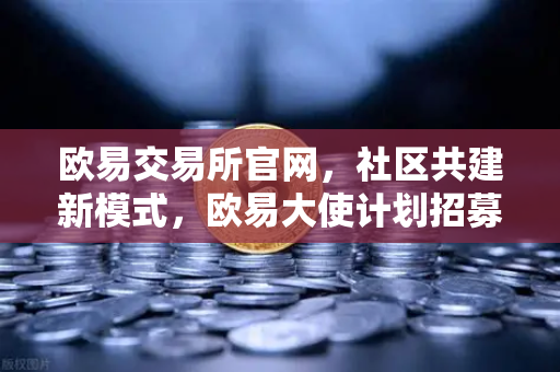 欧易交易所官网，社区共建新模式，欧易大使计划招募启动，丰厚奖励等你拿-第1张图片-欧易交易所