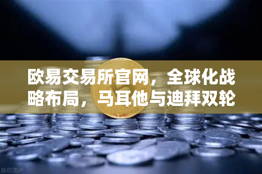 欧易交易所官网，全球化战略布局，马耳他与迪拜双轮驱动业务增长-第1张图片-欧易交易所