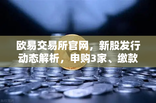 欧易交易所官网，新股发行动态解析，申购3家、缴款1家、上市1家-第1张图片-欧易交易所