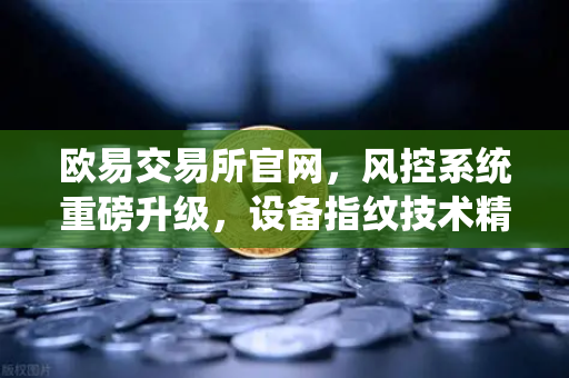 欧易交易所官网，风控系统重磅升级，设备指纹技术精准侦测异常登录-第1张图片-欧易交易所