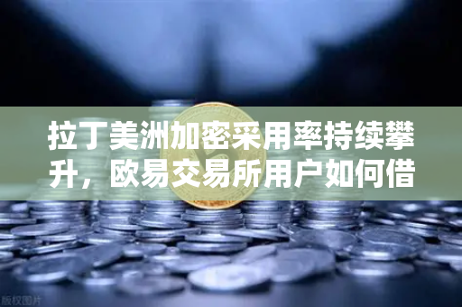 拉丁美洲加密采用率持续攀升，欧易交易所用户如何借势对抗货币贬值-第1张图片-欧易交易所