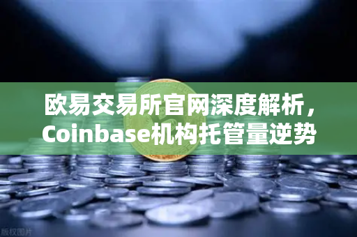 欧易交易所官网深度解析，Coinbase机构托管量逆势增长，长线信心犹在