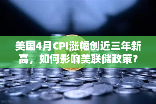 美国4月CPI涨幅创近三年新高，如何影响美联储政策？深度解析与市场展望-第1张图片-欧易交易所