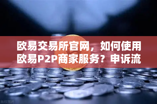 欧易交易所官网，如何使用欧易P2P商家服务？申诉流程中的证据提交要点-第1张图片-欧易交易所