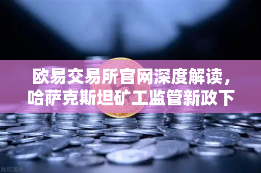 欧易交易所官网深度解读，哈萨克斯坦矿工监管新政下的电力配额与白名单制度