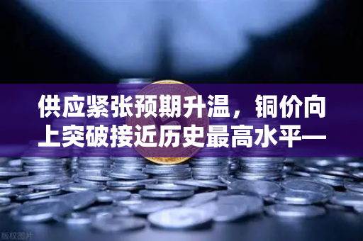 供应紧张预期升温，铜价向上突破接近历史最高水平—欧易交易所官网解读市场动向-第1张图片-欧易交易所