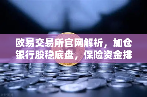 欧易交易所官网解析，加仓银行股稳底盘，保险资金排兵布阵策略出炉-第1张图片-欧易交易所
