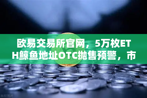 欧易交易所官网，5万枚ETH鲸鱼地址OTC抛售预警，市场恐慌情绪蔓延？-第1张图片-欧易交易所